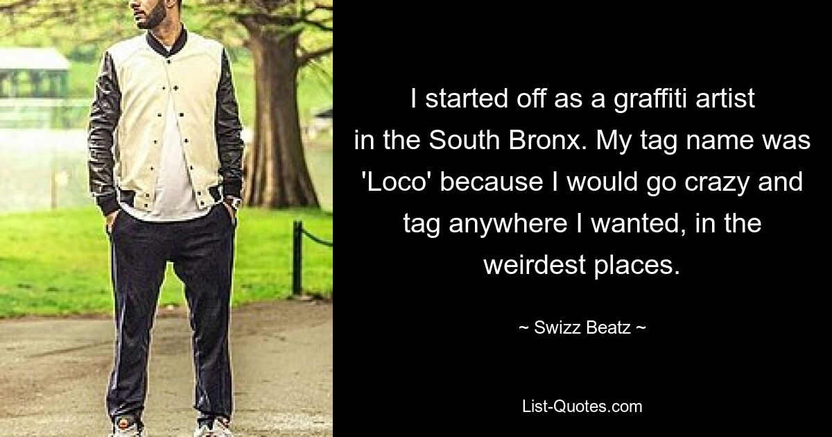 I started off as a graffiti artist in the South Bronx. My tag name was 'Loco' because I would go crazy and tag anywhere I wanted, in the weirdest places. — © Swizz Beatz