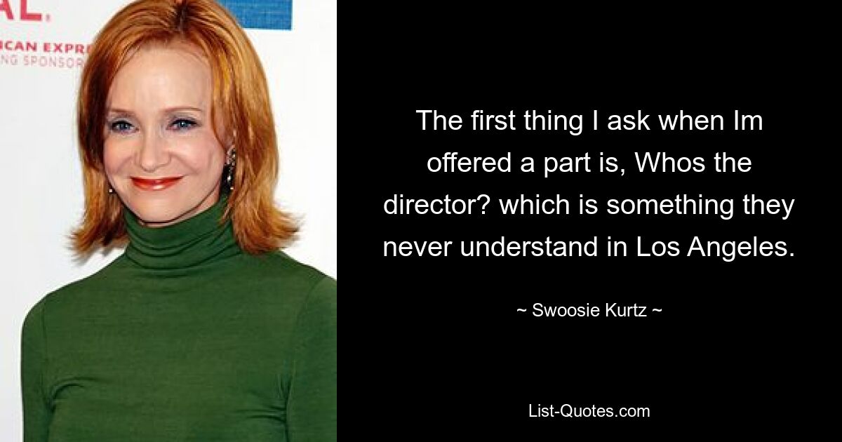 The first thing I ask when Im offered a part is, Whos the director? which is something they never understand in Los Angeles. — © Swoosie Kurtz