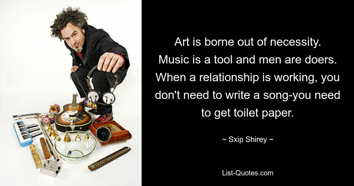 Art is borne out of necessity. Music is a tool and men are doers. When a relationship is working, you don't need to write a song-you need to get toilet paper. — © Sxip Shirey