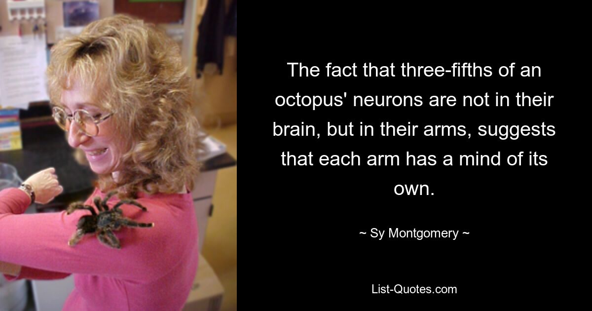 The fact that three-fifths of an octopus' neurons are not in their brain, but in their arms, suggests that each arm has a mind of its own. — © Sy Montgomery