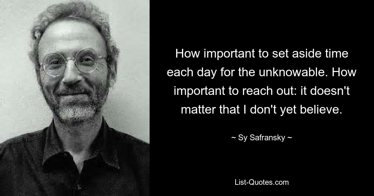 How important to set aside time each day for the unknowable. How important to reach out: it doesn't matter that I don't yet believe. — © Sy Safransky