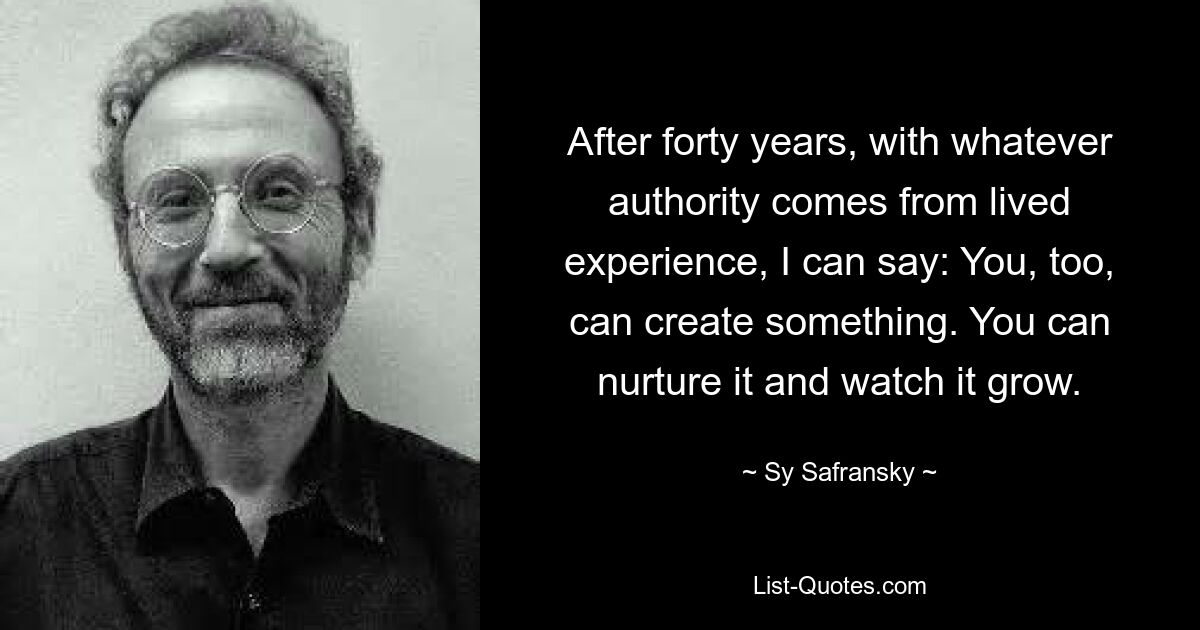 After forty years, with whatever authority comes from lived experience, I can say: You, too, can create something. You can nurture it and watch it grow. — © Sy Safransky