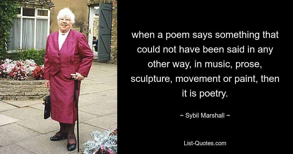 when a poem says something that could not have been said in any other way, in music, prose, sculpture, movement or paint, then it is poetry. — © Sybil Marshall