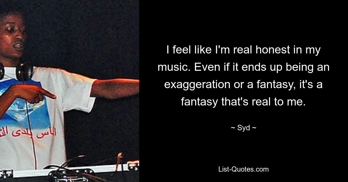 I feel like I'm real honest in my music. Even if it ends up being an exaggeration or a fantasy, it's a fantasy that's real to me. — © Syd