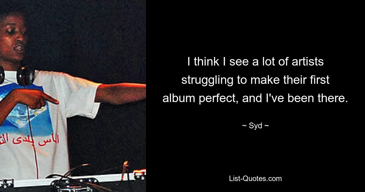 I think I see a lot of artists struggling to make their first album perfect, and I've been there. — © Syd