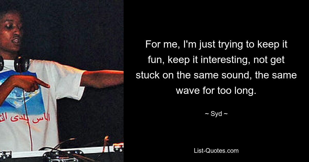 For me, I'm just trying to keep it fun, keep it interesting, not get stuck on the same sound, the same wave for too long. — © Syd