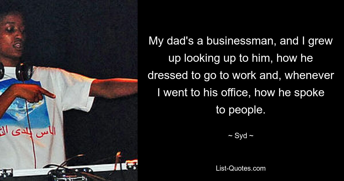 My dad's a businessman, and I grew up looking up to him, how he dressed to go to work and, whenever I went to his office, how he spoke to people. — © Syd