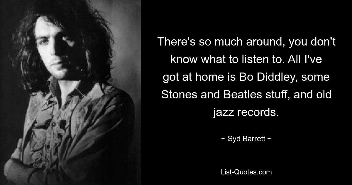 There's so much around, you don't know what to listen to. All I've got at home is Bo Diddley, some Stones and Beatles stuff, and old jazz records. — © Syd Barrett