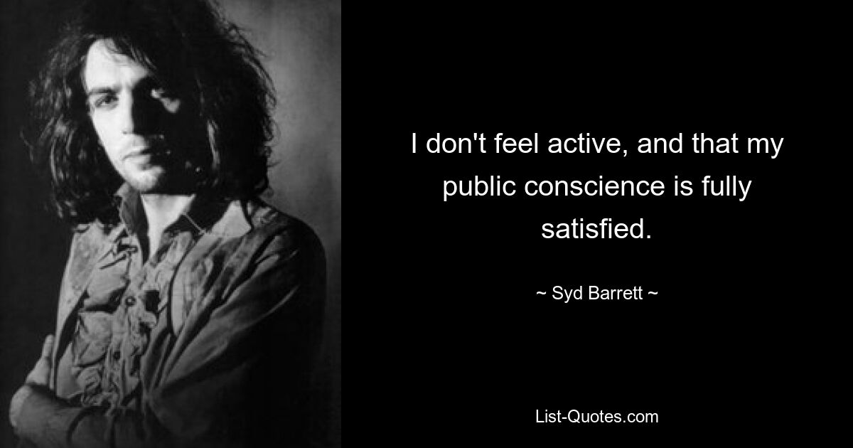 I don't feel active, and that my public conscience is fully satisfied. — © Syd Barrett