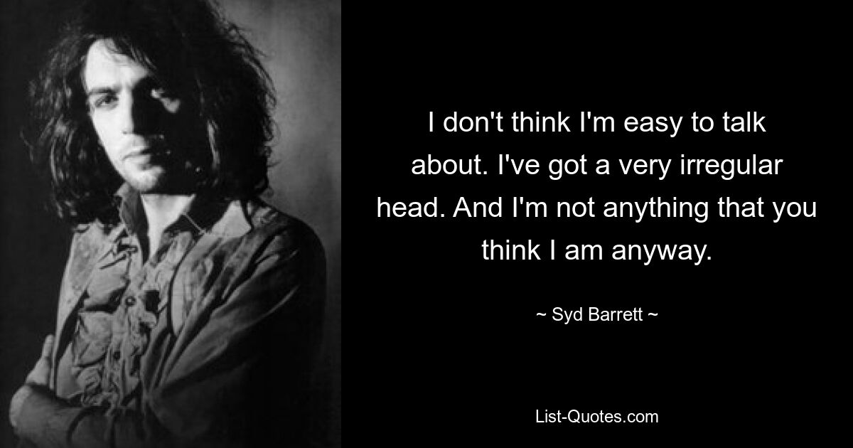 I don't think I'm easy to talk about. I've got a very irregular head. And I'm not anything that you think I am anyway. — © Syd Barrett