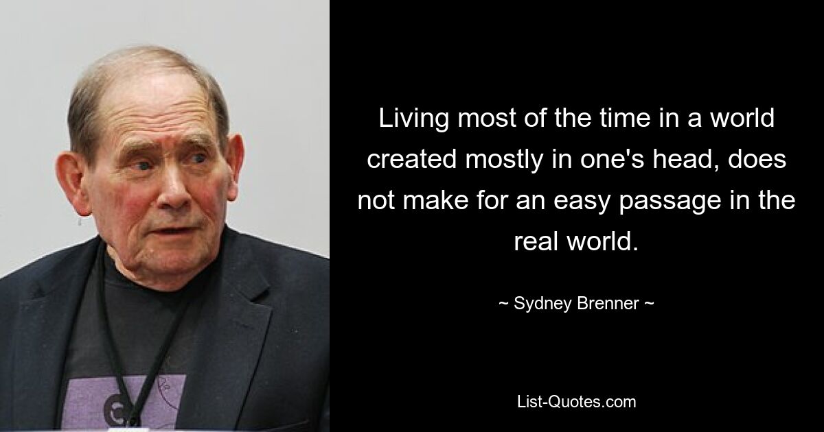 Living most of the time in a world created mostly in one's head, does not make for an easy passage in the real world. — © Sydney Brenner