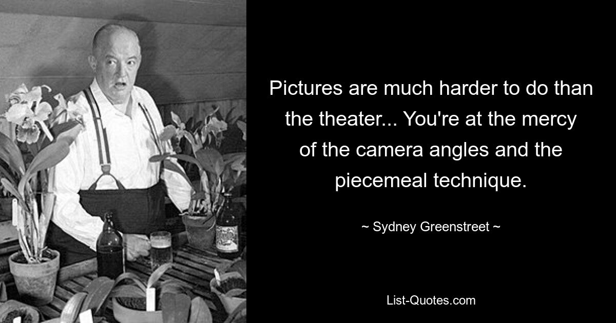 Pictures are much harder to do than the theater... You're at the mercy of the camera angles and the piecemeal technique. — © Sydney Greenstreet