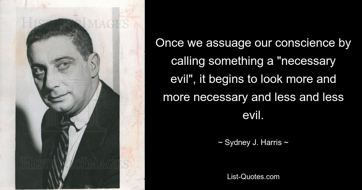 Once we assuage our conscience by calling something a "necessary evil", it begins to look more and more necessary and less and less evil. — © Sydney J. Harris