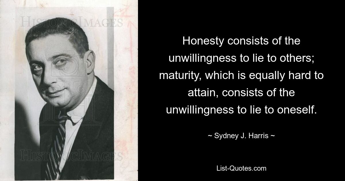 Honesty consists of the unwillingness to lie to others; maturity, which is equally hard to attain, consists of the unwillingness to lie to oneself. — © Sydney J. Harris