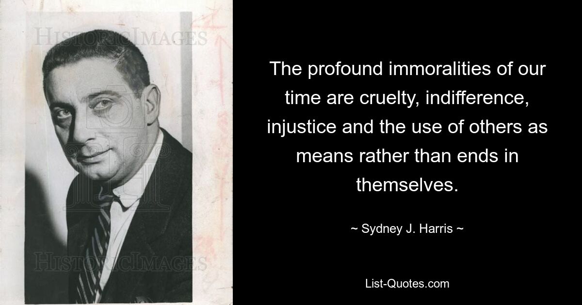 The profound immoralities of our time are cruelty, indifference, injustice and the use of others as means rather than ends in themselves. — © Sydney J. Harris