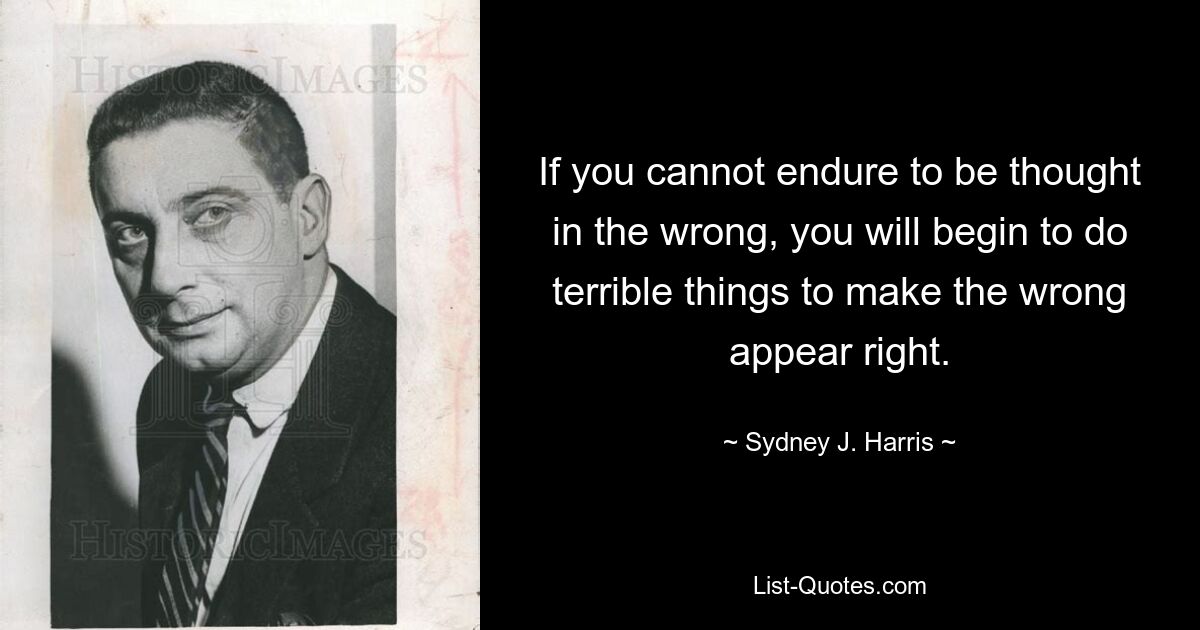 If you cannot endure to be thought in the wrong, you will begin to do terrible things to make the wrong appear right. — © Sydney J. Harris