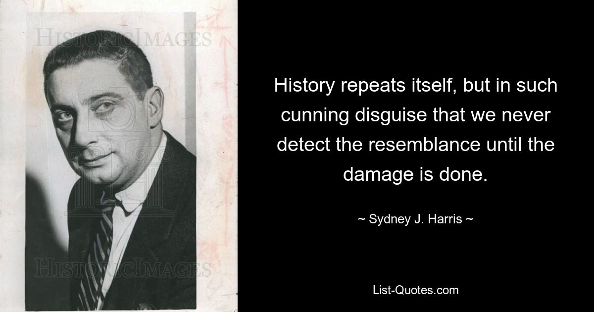 History repeats itself, but in such cunning disguise that we never detect the resemblance until the damage is done. — © Sydney J. Harris