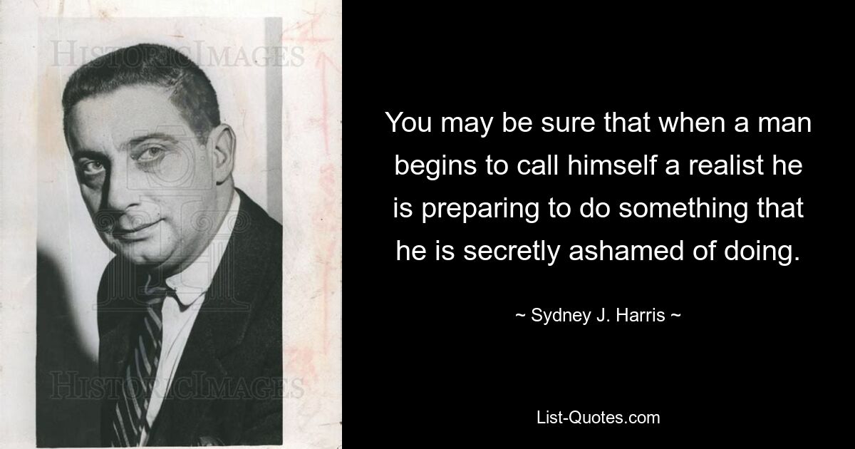 You may be sure that when a man begins to call himself a realist he is preparing to do something that he is secretly ashamed of doing. — © Sydney J. Harris