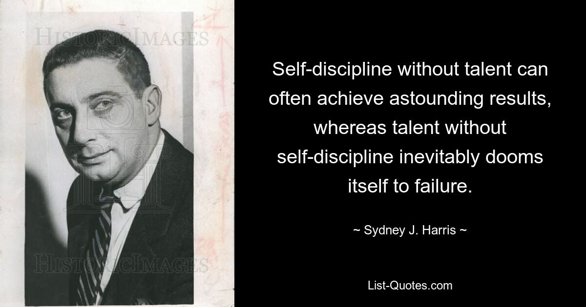 Self-discipline without talent can often achieve astounding results, whereas talent without self-discipline inevitably dooms itself to failure. — © Sydney J. Harris