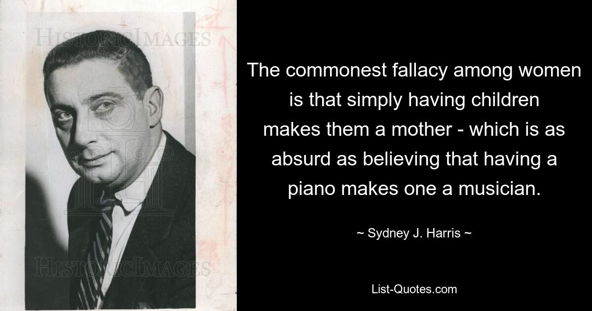 The commonest fallacy among women is that simply having children makes them a mother - which is as absurd as believing that having a piano makes one a musician. — © Sydney J. Harris