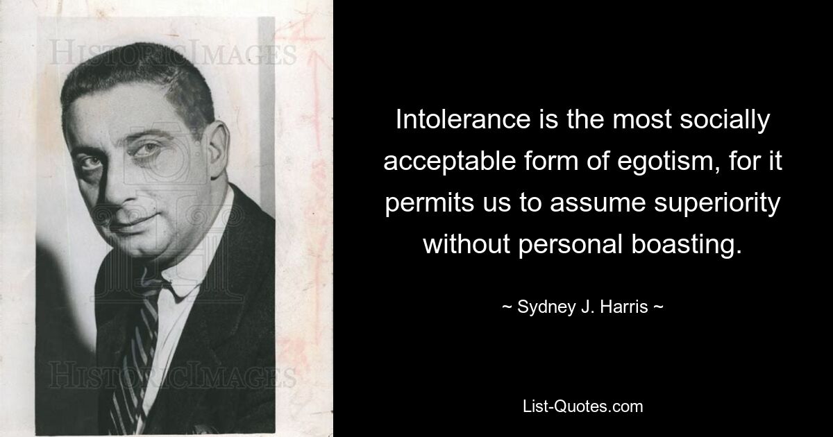 Intolerance is the most socially acceptable form of egotism, for it permits us to assume superiority without personal boasting. — © Sydney J. Harris