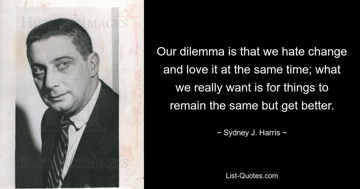 Our dilemma is that we hate change and love it at the same time; what we really want is for things to remain the same but get better. — © Sydney J. Harris