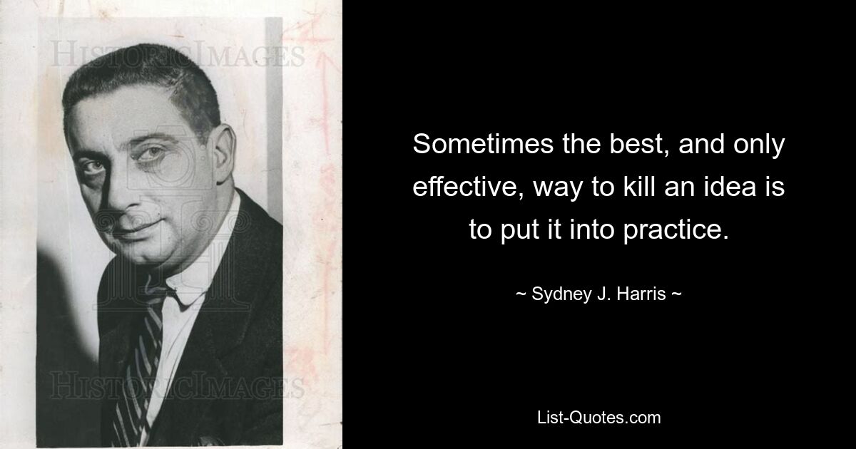 Sometimes the best, and only effective, way to kill an idea is to put it into practice. — © Sydney J. Harris