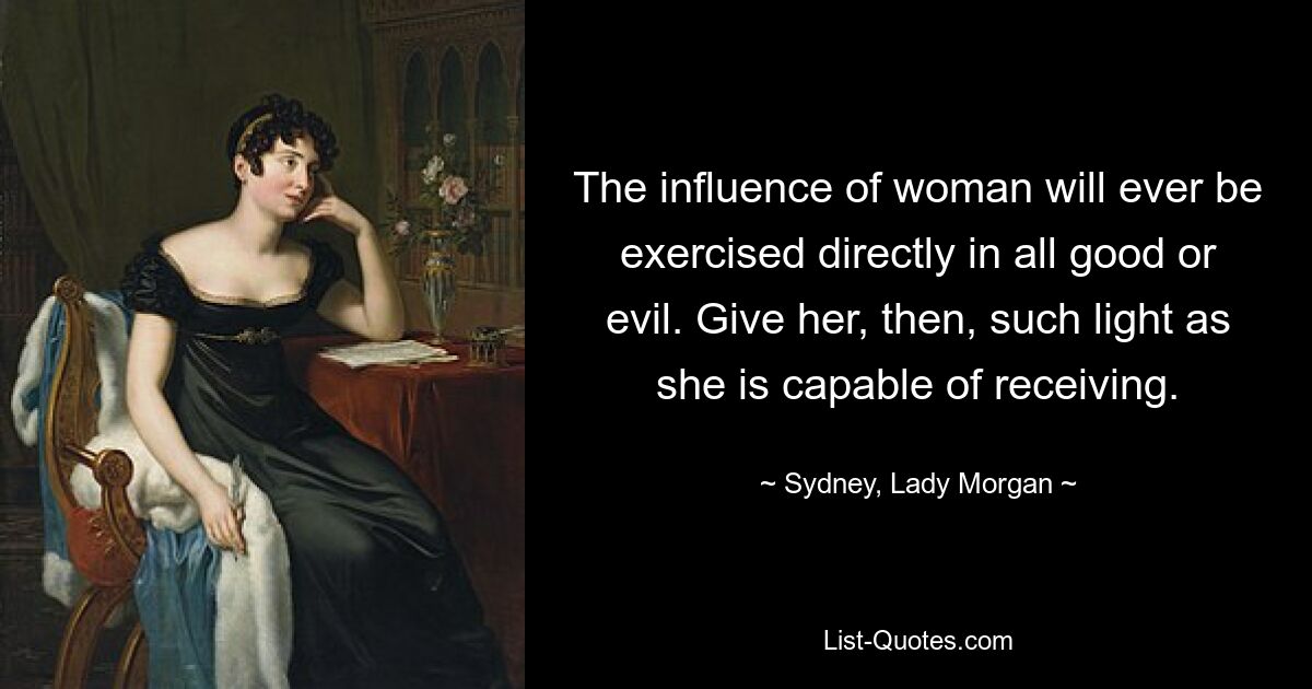 The influence of woman will ever be exercised directly in all good or evil. Give her, then, such light as she is capable of receiving. — © Sydney, Lady Morgan