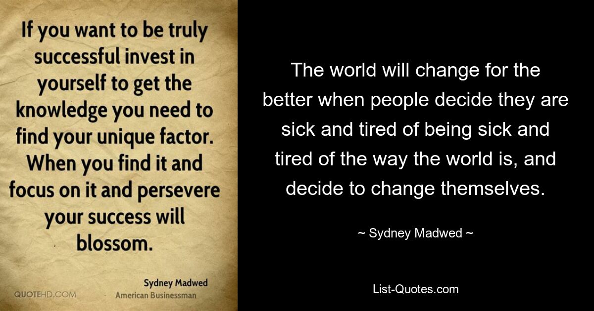 The world will change for the better when people decide they are sick and tired of being sick and tired of the way the world is, and decide to change themselves. — © Sydney Madwed