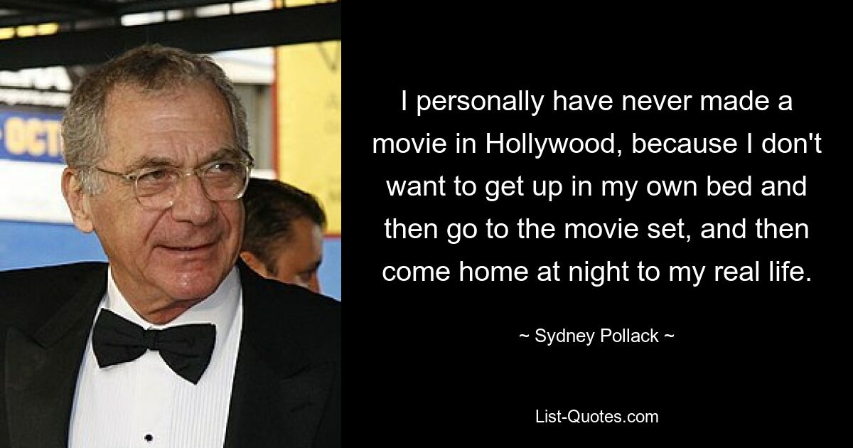 I personally have never made a movie in Hollywood, because I don't want to get up in my own bed and then go to the movie set, and then come home at night to my real life. — © Sydney Pollack