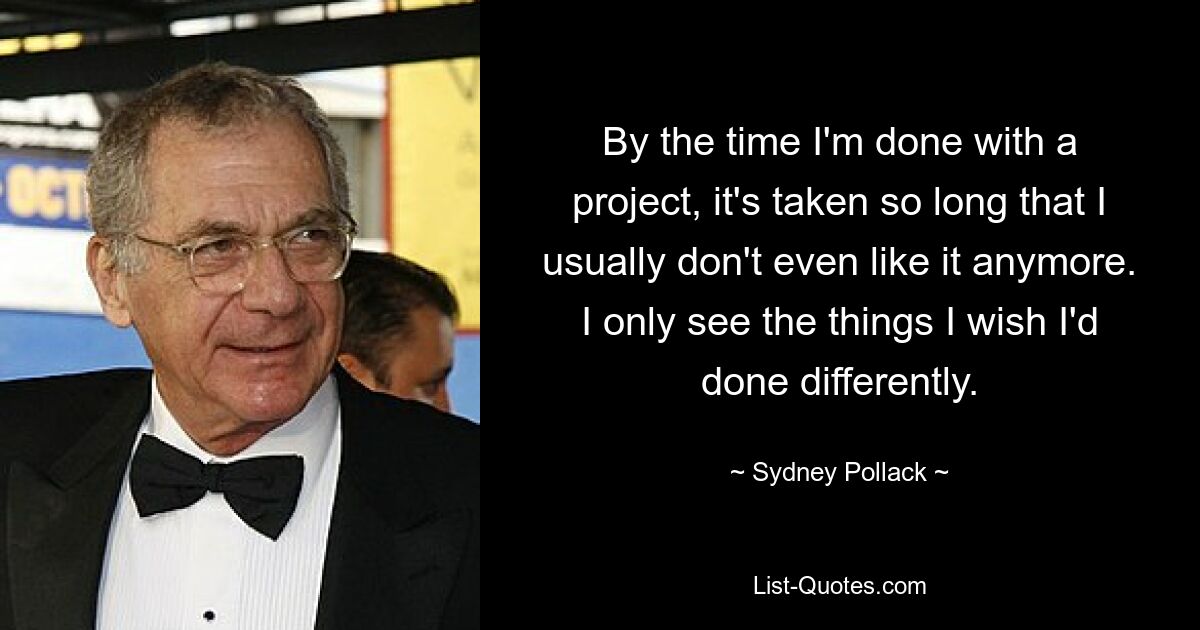 By the time I'm done with a project, it's taken so long that I usually don't even like it anymore. I only see the things I wish I'd done differently. — © Sydney Pollack