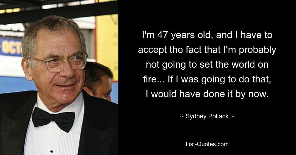 I'm 47 years old, and I have to accept the fact that I'm probably not going to set the world on fire... If I was going to do that, I would have done it by now. — © Sydney Pollack