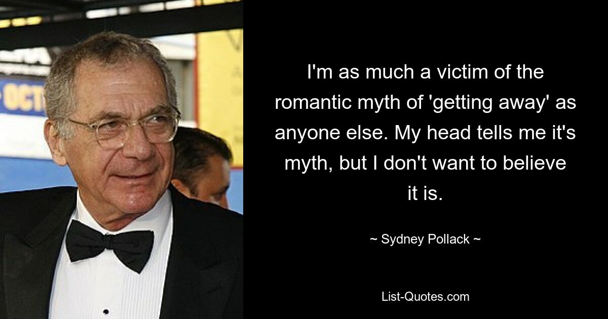 I'm as much a victim of the romantic myth of 'getting away' as anyone else. My head tells me it's myth, but I don't want to believe it is. — © Sydney Pollack