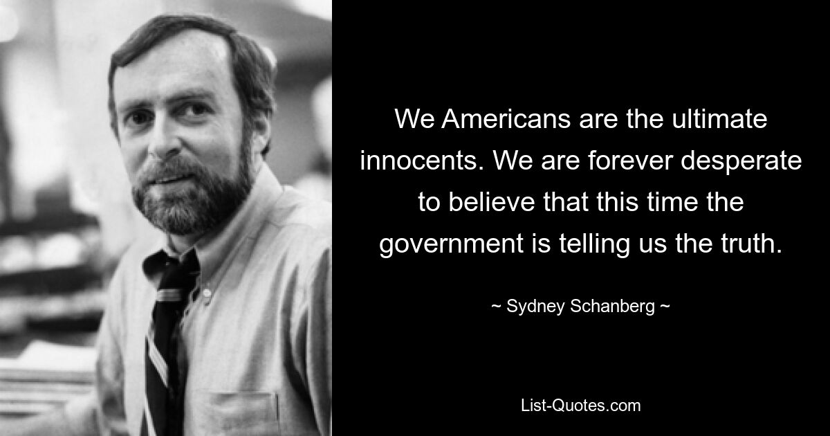 We Americans are the ultimate innocents. We are forever desperate to believe that this time the government is telling us the truth. — © Sydney Schanberg