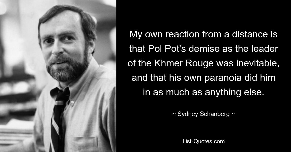 My own reaction from a distance is that Pol Pot's demise as the leader of the Khmer Rouge was inevitable, and that his own paranoia did him in as much as anything else. — © Sydney Schanberg