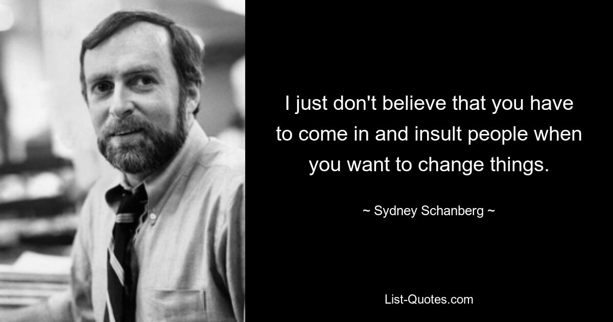 I just don't believe that you have to come in and insult people when you want to change things. — © Sydney Schanberg