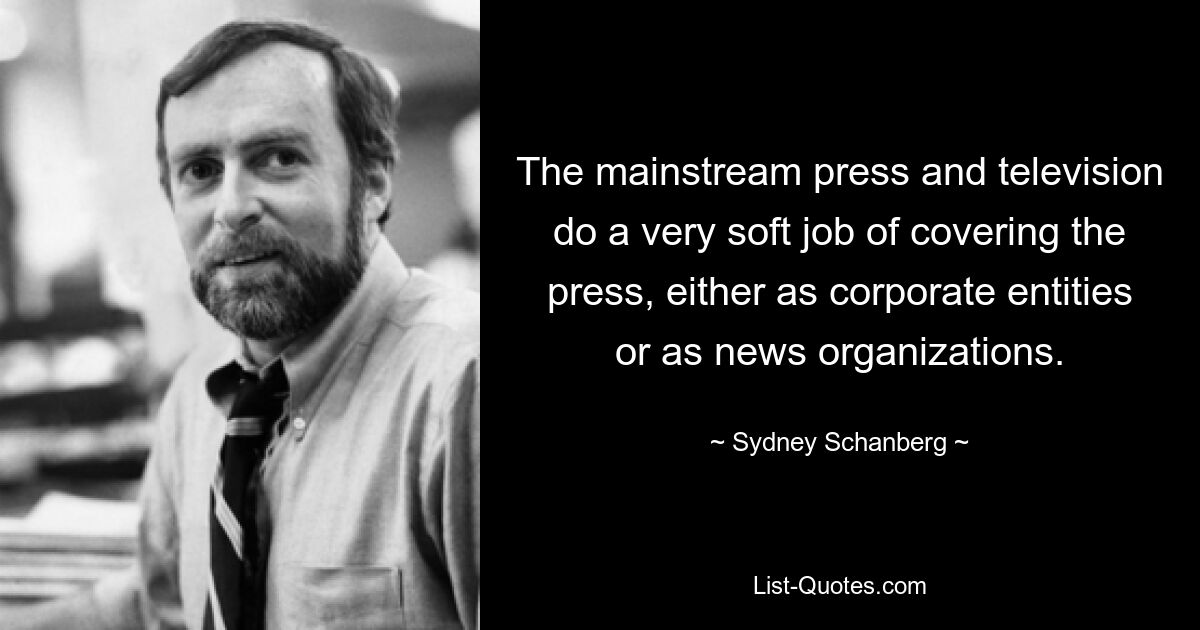 The mainstream press and television do a very soft job of covering the press, either as corporate entities or as news organizations. — © Sydney Schanberg