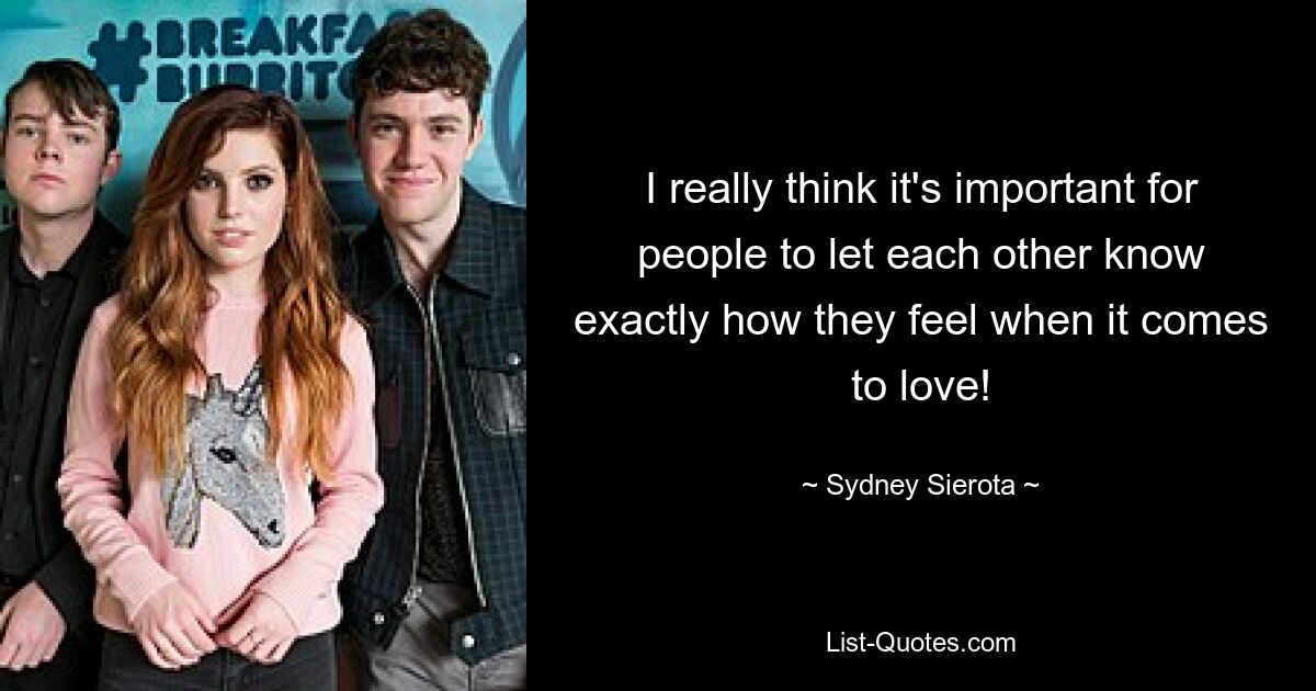 I really think it's important for people to let each other know exactly how they feel when it comes to love! — © Sydney Sierota