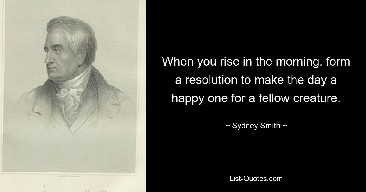 When you rise in the morning, form a resolution to make the day a happy one for a fellow creature. — © Sydney Smith