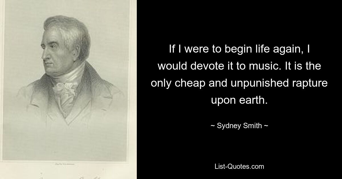 If I were to begin life again, I would devote it to music. It is the only cheap and unpunished rapture upon earth. — © Sydney Smith