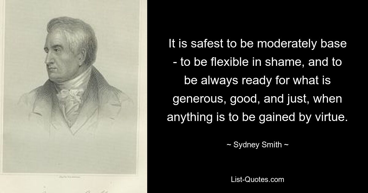 It is safest to be moderately base - to be flexible in shame, and to be always ready for what is generous, good, and just, when anything is to be gained by virtue. — © Sydney Smith