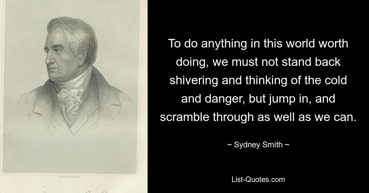 To do anything in this world worth doing, we must not stand back shivering and thinking of the cold and danger, but jump in, and scramble through as well as we can. — © Sydney Smith