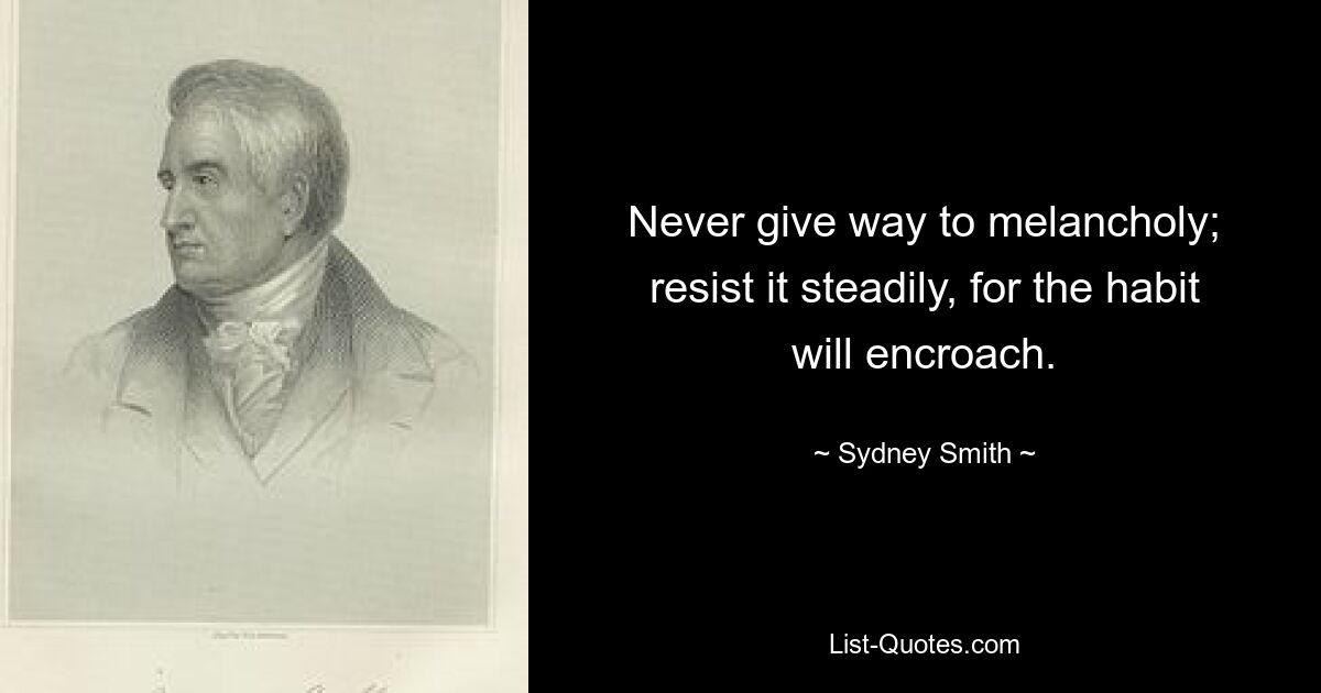 Never give way to melancholy; resist it steadily, for the habit will encroach. — © Sydney Smith