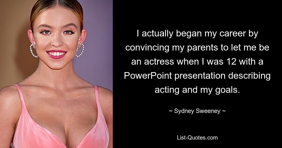 I actually began my career by convincing my parents to let me be an actress when I was 12 with a PowerPoint presentation describing acting and my goals. — © Sydney Sweeney