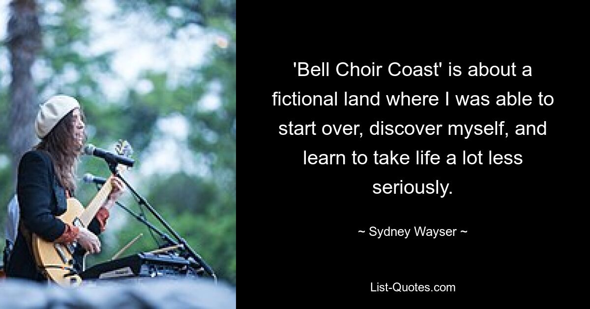 'Bell Choir Coast' is about a fictional land where I was able to start over, discover myself, and learn to take life a lot less seriously. — © Sydney Wayser