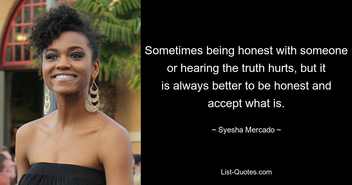 Sometimes being honest with someone or hearing the truth hurts, but it is always better to be honest and accept what is. — © Syesha Mercado