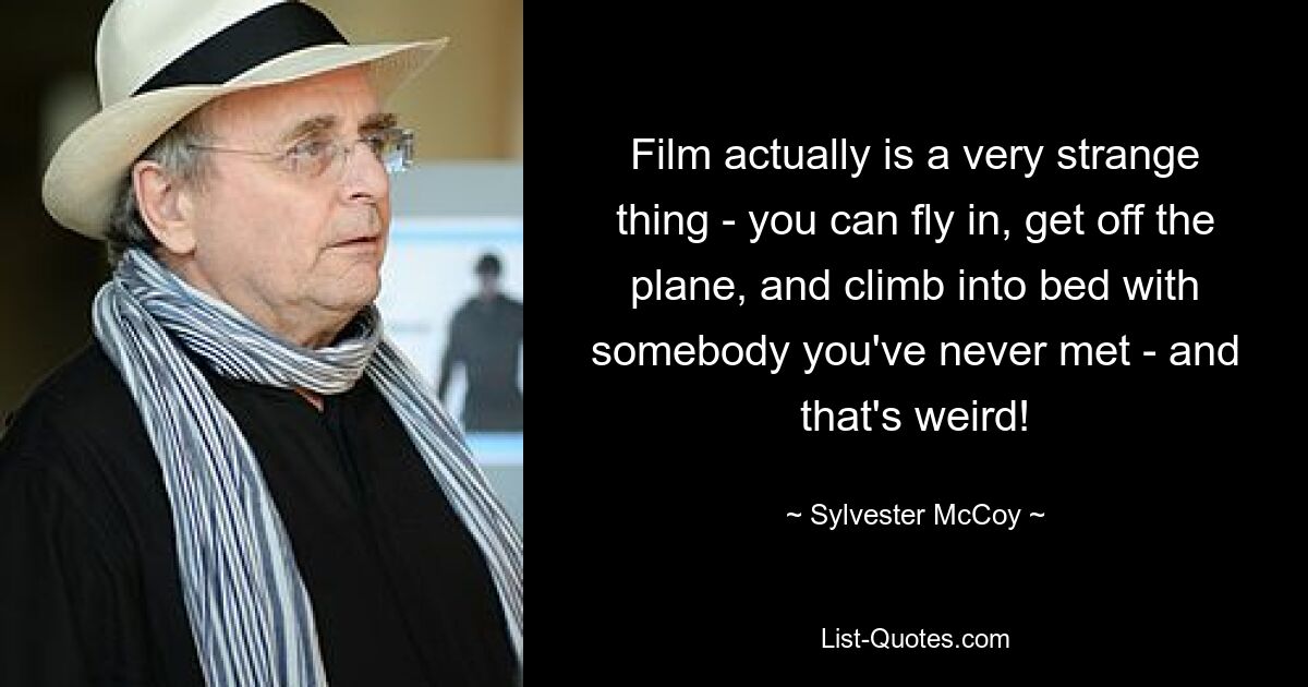 Film actually is a very strange thing - you can fly in, get off the plane, and climb into bed with somebody you've never met - and that's weird! — © Sylvester McCoy