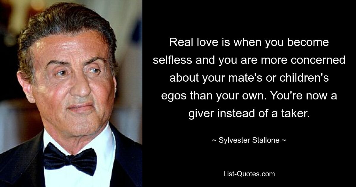 Real love is when you become selfless and you are more concerned about your mate's or children's egos than your own. You're now a giver instead of a taker. — © Sylvester Stallone