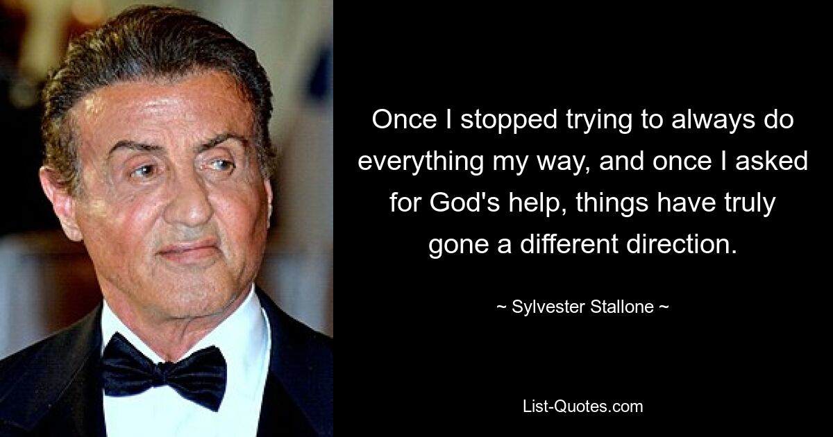 Once I stopped trying to always do everything my way, and once I asked for God's help, things have truly gone a different direction. — © Sylvester Stallone