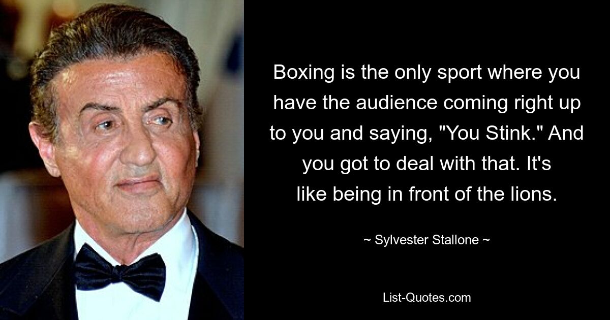 Boxing is the only sport where you have the audience coming right up to you and saying, "You Stink." And you got to deal with that. It's like being in front of the lions. — © Sylvester Stallone